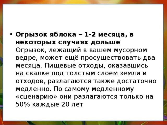 Огрызок яблока – 1-2 месяца, в некоторых случаях дольше  Огрызок, лежащий в вашем мусорном ведре, может ещё просуществовать два месяца. Пищевые отходы, оказавшись на свалке под толстым слоем земли и отходов, разлагаются также достаточно медленно. По самому медленному «сценарию» они разлагаются только на 50% каждые 20 лет 