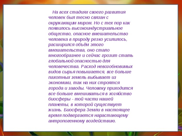      На всех стадиях своего развития человек был тесно связан с окружающим миром. Но с тех пор как появилось высокоиндустриальное общество, опасное вмешательство человека в природу резко усилилось, расширился объём этого вмешательства, оно стало многообразнее и сейчас грозит стать глобальной опасностью для человечества. Расход невозобновимых видов сырья повышается, все больше пахотных земель выбывает из экономики, так на них строятся города и заводы. Человеку приходится все больше вмешиваться в хозяйство биосферы - той части нашей планеты, в которой существует жизнь. Биосфера Земли в настоящее время подвергается нарастающему антропогенному воздействию. 