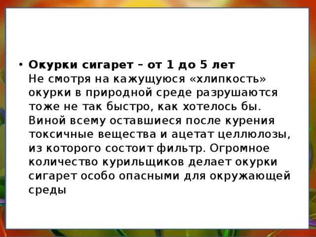 Окурки сигарет – от 1 до 5 лет  Не смотря на кажущуюся «хлипкость» окурки в природной среде разрушаются тоже не так быстро, как хотелось бы. Виной всему оставшиеся после курения токсичные вещества и ацетат целлюлозы, из которого состоит фильтр. Огромное количество курильщиков делает окурки сигарет особо опасными для окружающей среды   