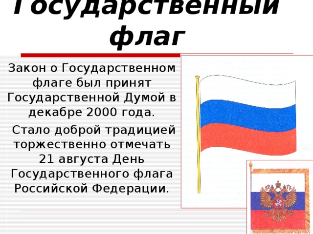 Государственный флаг Закон о Государственном флаге был принят Государственной Думой в декабре 2000 года.  Стало доброй традицией торжественно отмечать 21 августа День Государственного флага Российской Федерации. 