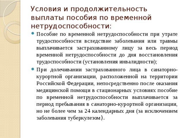 Условия и продолжительность выплаты пособия по временной нетрудоспособности: Пособие по временной нетрудоспособности при утрате трудоспособности вследствие заболевания или травмы выплачивается застрахованному лицу за весь период временной нетрудоспособности до дня восстановления трудоспособности (установления инвалидности); При долечивании застрахованного лица в санаторно-курортной организации, расположенной на территории Российской Федерации, непосредственно после оказания медицинской помощи в стационарных условиях пособие по временной нетрудоспособности выплачивается за период пребывания в санаторно-курортной организации, но не более чем за 24 календарных дня (за исключением заболевания туберкулезом ). 