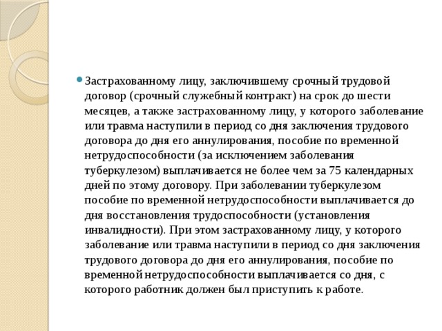 Застрахованному лицу, заключившему срочный трудовой договор (срочный служебный контракт) на срок до шести месяцев, а также застрахованному лицу, у которого заболевание или травма наступили в период со дня заключения трудового договора до дня его аннулирования, пособие по временной нетрудоспособности (за исключением заболевания туберкулезом) выплачивается не более чем за 75 календарных дней по этому договору. При заболевании туберкулезом пособие по временной нетрудоспособности выплачивается до дня восстановления трудоспособности (установления инвалидности). При этом застрахованному лицу, у которого заболевание или травма наступили в период со дня заключения трудового договора до дня его аннулирования, пособие по временной нетрудоспособности выплачивается со дня, с которого работник должен был приступить к работе. 