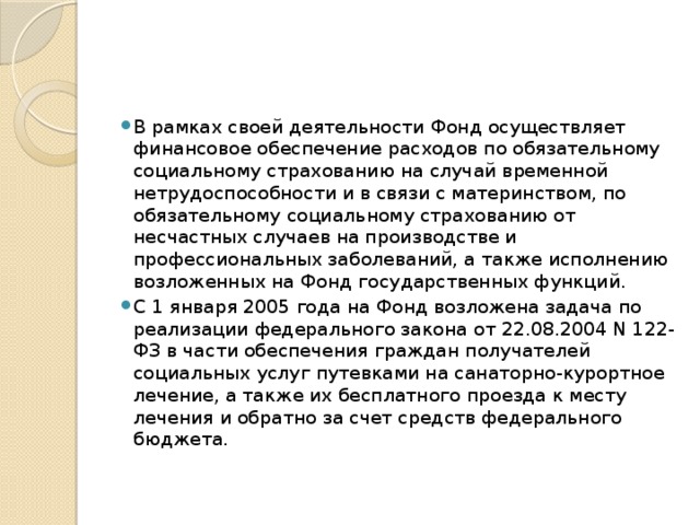 В рамках своей деятельности Фонд осуществляет финансовое обеспечение расходов по обязательному социальному страхованию на случай временной нетрудоспособности и в связи с материнством, по обязательному социальному страхованию от несчастных случаев на производстве и профессиональных заболеваний, а также исполнению возложенных на Фонд государственных функций. С 1 января 2005 года на Фонд возложена задача по реализации федерального закона от 22.08.2004 N 122-ФЗ в части обеспечения граждан получателей социальных услуг путевками на санаторно-курортное лечение, а также их бесплатного проезда к месту лечения и обратно за счет средств федерального бюджета. 