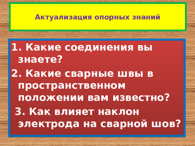  Актуализация опорных знаний   1. Какие соединения вы знаете? 2. Какие сварные швы в пространственном положении вам известно?   3. Как влияет наклон электрода на сварной шов? 