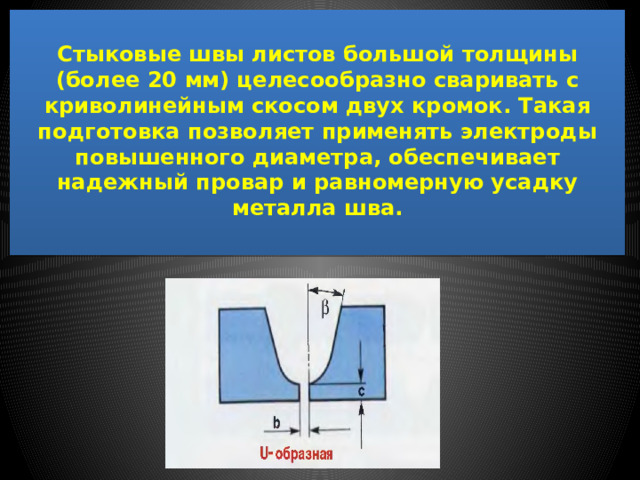  Стыковые швы листов большой толщины (более 20 мм) целесообразно сваривать с криволинейным скосом двух кромок. Такая подготовка позволяет применять электроды повышенного диаметра, обеспечивает надежный провар и равномерную усадку металла шва.   