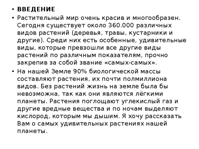 ВВЕДЕНИЕ Растительный мир очень красив и многообразен. Сегодня существует около 360.000 различных видов растений (деревья, травы, кустарники и другие). Среди них есть особенные, удивительные виды, которые превзошли все другие виды растений по различным показателям, прочно закрепив за собой звание «самых-самых». На нашей Земле 90% биологической массы составляют растения, их почти полмиллиона видов. Без растений жизнь на земле была бы невозможна, так как они являются лёгкими планеты. Растения поглощают углекислый газ и другие вредные вещества и по ночам выделяют кислород, которым мы дышим. Я хочу рассказать Вам о самых удивительных растениях нашей планеты. 