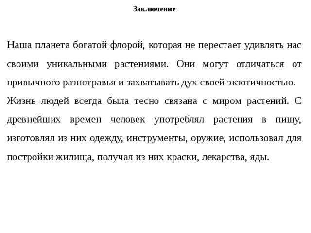 Заключение Н аша планета богатой флорой, которая не перестает удивлять нас своими уникальными растениями. Они могут отличаться от привычного разнотравья и захватывать дух своей экзотичностью. Жизнь людей всегда была тесно связана с миром растений. С древнейших времен человек употреблял растения в пищу, изготовлял из них одежду, инструменты, оружие, использовал для постройки жилища, получал из них краски, лекарства, яды. 