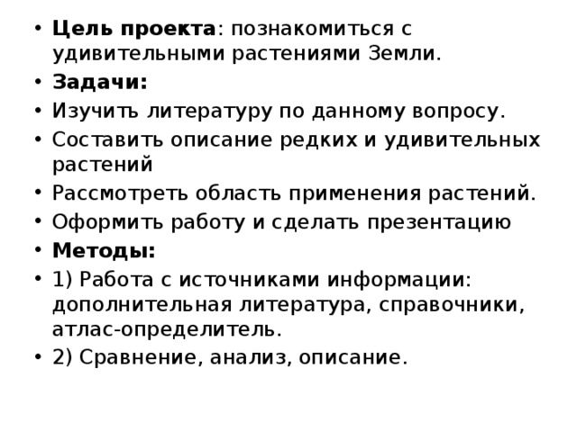 Цель проекта : познакомиться с удивительными растениями Земли. Задачи: Изучить литературу по данному вопросу. Составить описание редких и удивительных растений Рассмотреть область применения растений. Оформить работу и сделать презентацию Методы: 1) Работа с источниками информации: дополнительная литература, справочники, атлас-определитель. 2) Сравнение, анализ, описание. 