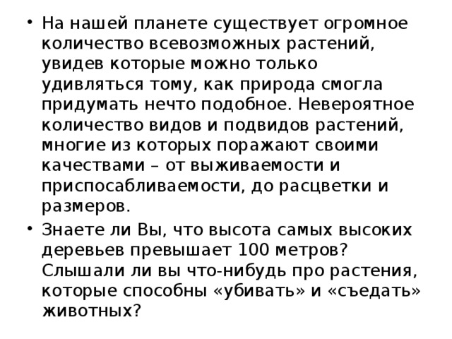 На нашей планете существует огромное количество всевозможных растений, увидев которые можно только удивляться тому, как природа смогла придумать нечто подобное. Невероятное количество видов и подвидов растений, многие из которых поражают своими качествами – от выживаемости и приспосабливаемости, до расцветки и размеров. Знаете ли Вы, что высота самых высоких деревьев превышает 100 метров? Слышали ли вы что-нибудь про растения, которые способны «убивать» и «съедать» животных? 