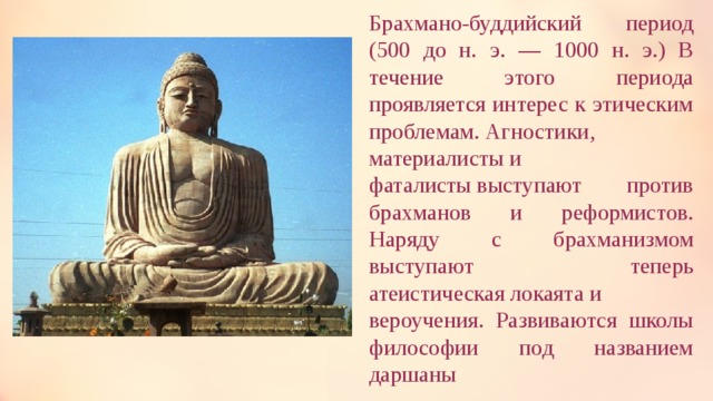Брахмано-буддийский период (500 до н. э. — 1000 н. э.) В течение этого периода проявляется интерес к этическим проблемам. Агностики,  материалисты и  фаталисты выступают против брахманов и реформистов. Наряду с брахманизмом выступают теперь атеистическая локаята и вероучения. Развиваются школы философии под названием даршаны  