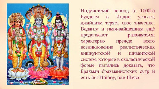 Индуистский период (с 1000г.) Буддизм в Индии угасает, джайнизм теряет свое значение. Веданта и ньяя-вайшешика ещё продолжают развиваться; характерно прежде всего возникновение реалистических вишнуитской и шиваитской систем, которые в схоластической форме пытались доказать, что Брахман брахманистских сутр и есть Бог Вишну, или Шива .  