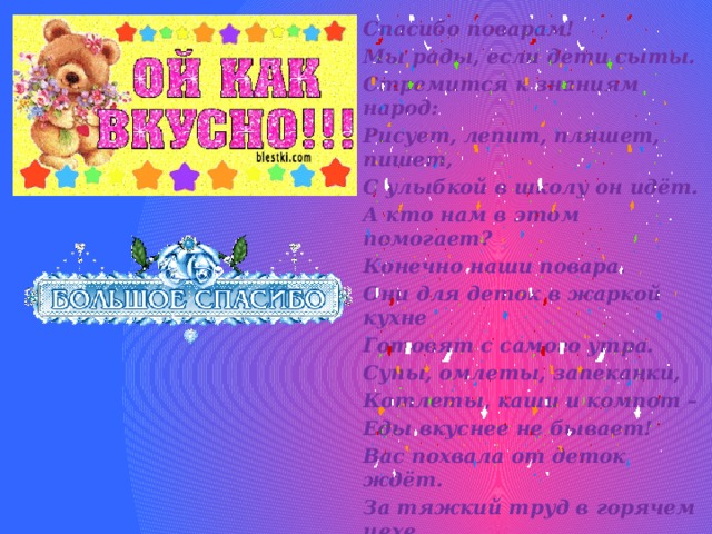 Спасибо поварам! Мы рады, если дети сыты. Стремится к знаниям народ: Рисует, лепит, пляшет, пишет, С улыбкой в школу он идёт. А кто нам в этом помогает? Конечно наши повара. Они для деток в жаркой кухне Готовят с самого утра. Супы, омлеты, запеканки, Котлеты, каши и компот – Еды вкуснее не бывает! Вас похвала от деток ждёт. За тяжкий труд в горячем цехе, За то, что вкусно варят нам! 