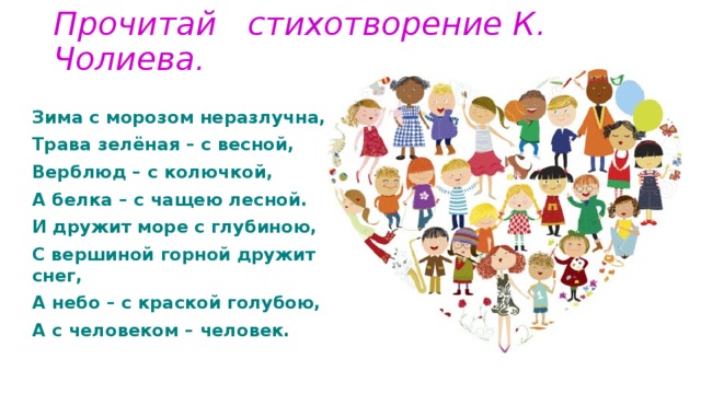 Прочитай стихотворение К. Чолиева.   Зима с морозом неразлучна, Трава зелёная – с весной, Верблюд – с колючкой, А белка – с чащею лесной. И дружит море с глубиною, С вершиной горной дружит снег, А небо – с краской голубою, А с человеком – человек. 