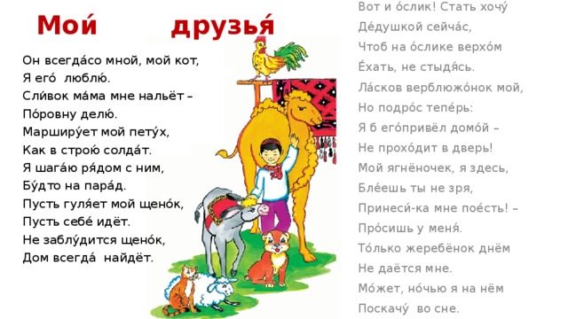 Вот и о́слик! Стать хочу́ Мои́ друзья́   Де́душкой сейча́с, Чтоб на о́слике верхо́м Е́хать, не стыдя́сь. Ла́сков верблюжо́нок мой, Но подро́с тепе́рь: Я б его́привёл домо́й – Не прохо́дит в дверь! Мой ягнёночек, я здесь, Бле́ешь ты не зря, Принеси́-ка мне пое́сть! – Про́сишь у меня́. То́лько жеребёнок днём Не даётся мне. Мо́жет, но́чью я на нём Поскачу́ во сне. Он всегда́со мной, мой кот, Я его́ люблю́. Сли́вок ма́ма мне нальёт – По́ровну делю́. Марширу́ет мой пету́х, Как в строю́ солда́т. Я шага́ю ря́дом с ним, Бу́дто на пара́д. Пусть гуля́ет мой щено́к, Пусть себе́ идёт. Не заблу́дится щено́к, Дом всегда́ найдёт. 