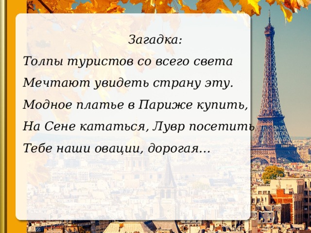 Загадка: Толпы туристов со всего света Мечтают увидеть страну эту. Модное платье в Париже купить, На Сене кататься, Лувр посетить Тебе наши овации, дорогая…   