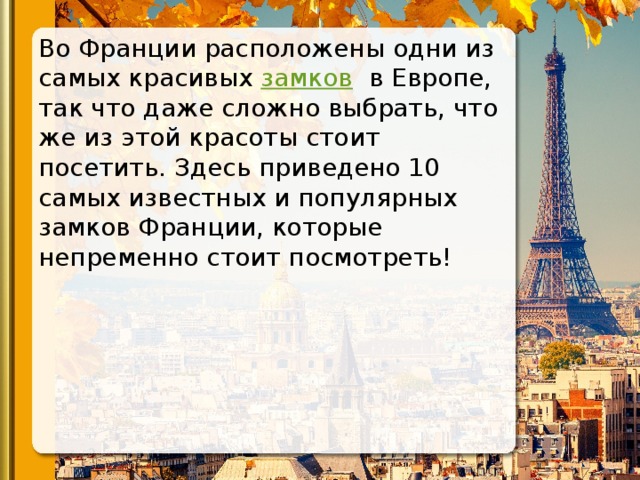 Во Франции расположены одни из самых красивых  замков   в Европе, так что даже сложно выбрать, что же из этой красоты стоит посетить. Здесь приведено 10 самых известных и популярных замков Франции, которые непременно стоит посмотреть! 