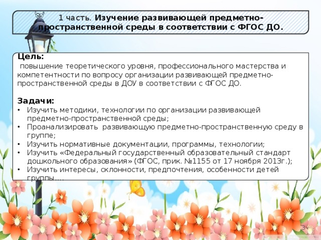 1 часть. Изучение развивающей предметно-пространственной среды в соответствии с ФГОС ДО.  Цель:  повышение теоретического уровня, профессионального мастерства и компетентности по вопросу организации развивающей предметно-пространственной среды в ДОУ в соответствии с ФГОС ДО. Задачи: Изучить методики, технологии по организации развивающей предметно-пространственной среды; Проанализировать развивающую предметно-пространственную среду в группе; Изучить нормативные документации, программы, технологии; Изучить «Федеральный государственный образовательный стандарт дошкольного образования» (ФГОС, прик. №1155 от 17 ноября 2013г.); Изучить интересы, склонности, предпочтения, особенности детей группы….  2 2 