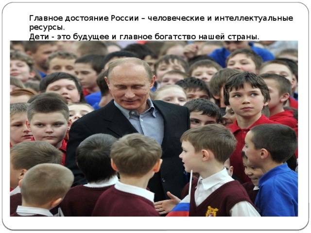 Главное достояние России – человеческие и интеллектуальные ресурсы. Дети - это будущее и главное богатство нашей страны. 