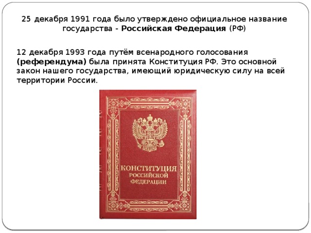 25 декабря 1991 года было утверждено официальное название государства - Российская Федерация (РФ) 12 декабря 1993 года путём всенародного голосования (референдума) была принята Конституция РФ. Это основной закон нашего государства, имеющий юридическую силу на всей территории России. 