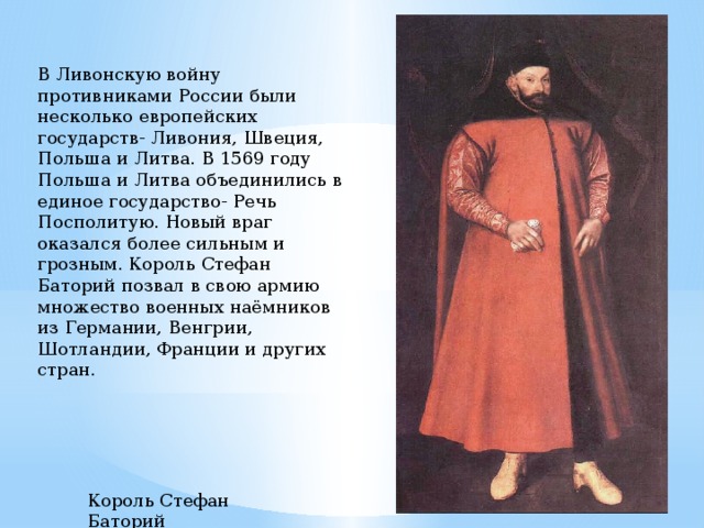В Ливонскую войну противниками России были несколько европейских государств- Ливония, Швеция, Польша и Литва. В 1569 году Польша и Литва объединились в единое государство- Речь Посполитую. Новый враг оказался более сильным и грозным. Король Стефан Баторий позвал в свою армию множество военных наёмников из Германии, Венгрии, Шотландии, Франции и других стран. Король Стефан Баторий 
