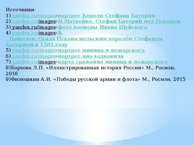 Источники: 1) yandex.ru/images › портрет Короля Стефана Батория 2) yandex.ru/ images › Я.Матвейко . Стефан Баторий под Псковом 3) yandex.ru/images › фото воеводы Ивана Шуйского 4) yandex.ru/ images › К . Брюллов. Осада Пскова польским королём Стефаном Баторием в 1581 году 5) yandex.ru/images › портрет минина и пожарского 6) yandex.ru/images › портрет яна  ходкевича 7) yandex.ru/ images › карта сражение минина и пожарского 8)Борзова Л.П. «Иллюстрированная история России» М., Росмэн, 2016 9)Филюшкин А.И. «Победы русской армии и флота» М., Росмэн, 2015 