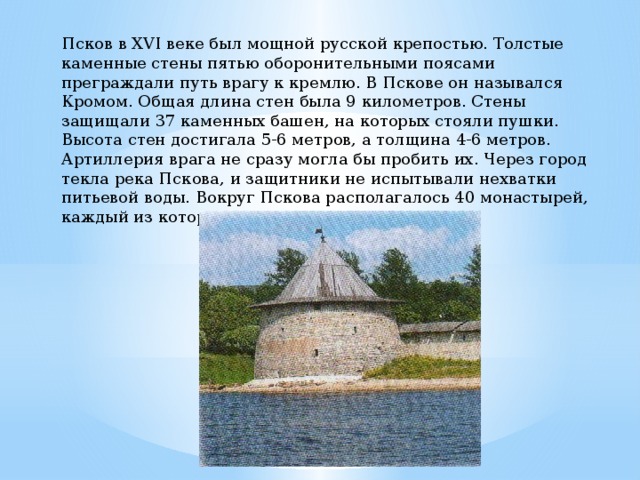 Псков в XVI веке был мощной русской крепостью. Толстые каменные стены пятью оборонительными поясами преграждали путь врагу к кремлю. В Пскове он назывался Кромом. Общая длина стен была 9 километров. Стены защищали 37 каменных башен, на которых стояли пушки. Высота стен достигала 5-6 метров, а толщина 4-6 метров. Артиллерия врага не сразу могла бы пробить их. Через город текла река Пскова, и защитники не испытывали нехватки питьевой воды. Вокруг Пскова располагалось 40 монастырей, каждый из которых тоже был крепостью. 