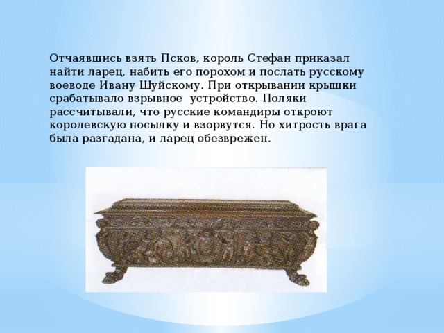 Отчаявшись взять Псков, король Стефан приказал найти ларец, набить его порохом и послать русскому воеводе Ивану Шуйскому. При открывании крышки срабатывало взрывное устройство. Поляки рассчитывали, что русские командиры откроют королевскую посылку и взорвутся. Но хитрость врага была разгадана, и ларец обезврежен. 