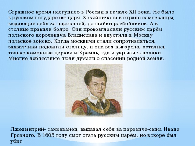 Страшное время наступило в России в начале XII века. Не было в русском государстве царя. Хозяйничали в стране самозванцы, выдающие себя за царевичей, да шайки разбойников. А в столице правили бояре. Они провозгласили русским царём польского королевича Владислава и впустили в Москву польское войско. Когда москвичи стали сопротивляться, захватчики подожгли столицу, и она вся выгорела, остались только каменные церкви и Кремль, где и укрылись поляки. Многие доблестные люди думали о спасении родной земли. Лжедмитрий- самозванец, выдавал себя за царевича-сына Ивана Грозного. В 1605 году смог стать русским царём, но вскоре был убит. 