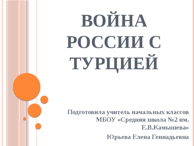 Война России с Турцией Подготовила учитель начальных классов МБОУ «Средняя школа №2 им. Е.В.Камышева» Юрьева Елена Геннадьевна 