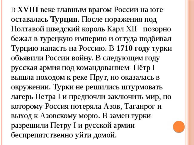 В  XVIII веке главным врагом России на юге оставалась Турция . После поражения под Полтавой шведский король Карл XII позорно бежал в турецкую империю и оттуда подбивал Турцию напасть на Россию. В 1710 году турки объявили России войну. В следующем году русская армия под командованием Пётр I вышла походом к реке Прут, но оказалась в окружении. Турки не решились штурмовать лагерь Петра I и предпочли заключить мир, по которому Россия потеряла Азов, Таганрог и выход к Азовскому морю. В замен турки разрешили Петру I и русской армии беспрепятственно уйти домой.  