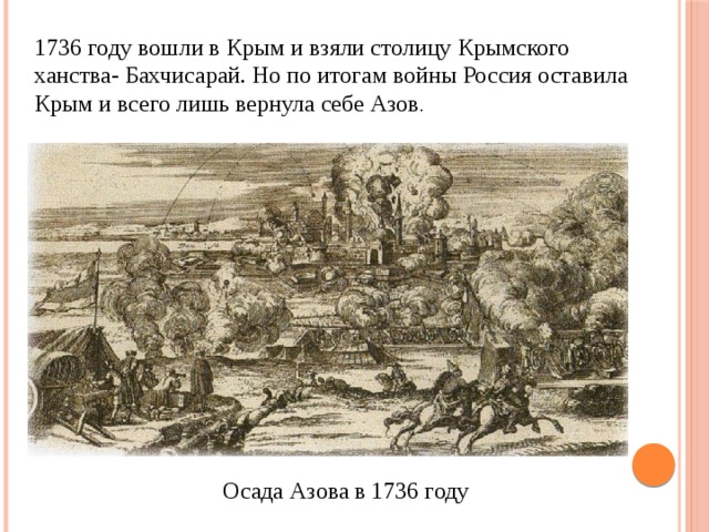 1736 году вошли в Крым и взяли столицу Крымского ханства- Бахчисарай. Но по итогам войны Россия оставила Крым и всего лишь вернула себе Азов . Осада Азова в 1736 году 