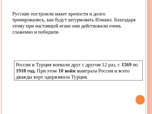 Русские построили макет крепости и долго тренировались, как будут штурмовать Измаил. Благодаря этому при настоящей атаке они действовали очень слаженно и победили . Россия и Турция воевали друг с другом 12 раз, с 1569 по 1918 год. При этом 10 войн выиграла Россия и всего дважды верх одерживала Турция. 