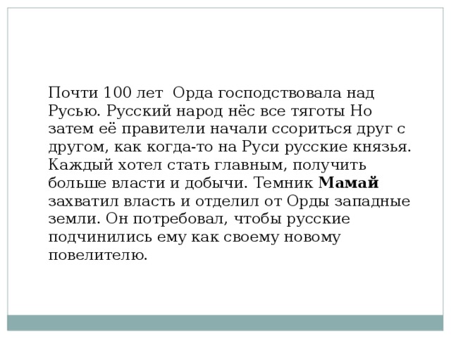 Почти 100 лет Орда господствовала над Русью. Русский народ нёс все тяготы Но затем её правители начали ссориться друг с другом, как когда-то на Руси русские князья. Каждый хотел стать главным, получить больше власти и добычи. Темник Мамай захватил власть и отделил от Орды западные земли. Он потребовал, чтобы русские подчинились ему как своему новому повелителю. 