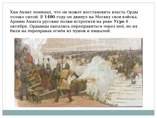 Хан Ахмат понимал, что он может восстановить власть Орды только силой. В 1480 году он двинул на Москву свои войска. Армию Ахмата русские полки встретили на реке Угре 6 октября. Ордынцы пытались переправиться через неё, но их били на переправах огнём из пушек и пищалей. 