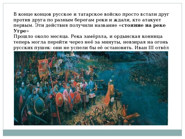 В конце концов русское и татарское войско просто встали друг против друга по разным берегам реки и ждали, кто атакует первым. Эти действия получили название « стояние на реке Угре » Прошло около месяца. Река замёрзла, и ордынская конница теперь могла перейти через неё за минуты, невзирая на огонь русских пушек: они не успели бы её остановить. Иван III отвёл войска к городу Кременцу и занял там оборону. 