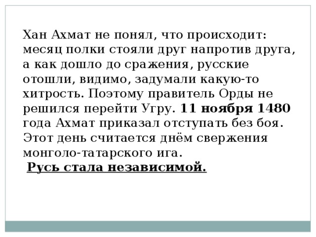 Хан Ахмат не понял, что происходит: месяц полки стояли друг напротив друга, а как дошло до сражения, русские отошли, видимо, задумали какую-то хитрость. Поэтому правитель Орды не решился перейти Угру. 11 ноября  1480 года Ахмат приказал отступать без боя. Этот день считается днём свержения монголо-татарского ига.  Русь стала независимой. 