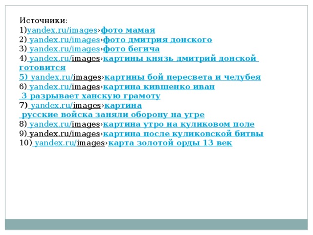 Источники: 1) yandex.ru/images › фото мамая 2) yandex.ru/images › фото дмитрия донского 3) yandex.ru/images › фото бегича 4) yandex.ru/ images › картины князь дмитрий донской готовится 5) yandex.ru/ images › картины бой пересвета и челубея 6) yandex.ru/ images › картина  кившенко  иван 3 разрывает ханскую грамоту 7) yandex.ru/ images › картина русские войска заняли оборону на угре 8) yandex.ru/ images › картина утро на куликовом поле 9) yandex.ru/images › картина после куликовской битвы 10) yandex.ru/ images › карта золотой орды 13 век 