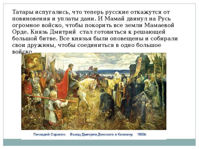 Татары испугались, что теперь русские откажутся от повиновения и уплаты дани. И Мамай двинул на Русь огромное войско, чтобы покорить все земли Мамаевой Орде. Князь Дмитрий стал готовиться к решающей большой битве. Все князья были оповещены и собирали свои дружины, чтобы соединиться в одно большое войско. Рисунок 