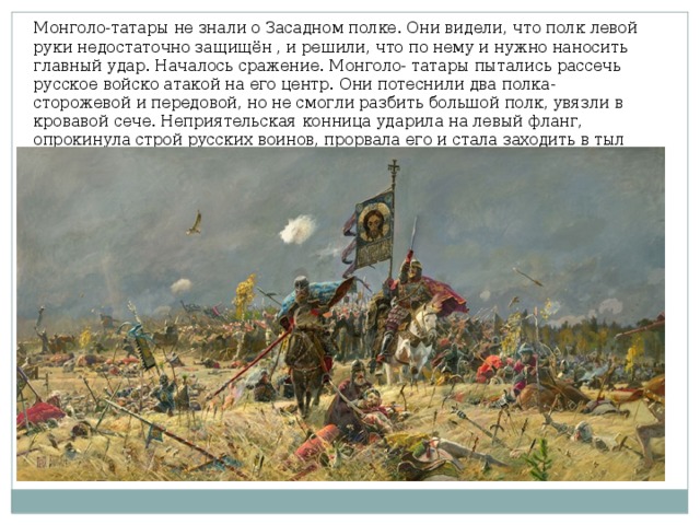 Монголо-татары не знали о Засадном полке. Они видели, что полк левой руки недостаточно защищён , и решили, что по нему и нужно наносить главный удар. Началось сражение. Монголо- татары пытались рассечь русское войско атакой на его центр. Они потеснили два полка- сторожевой и передовой, но не смогли разбить большой полк, увязли в кровавой сече. Неприятельская конница ударила на левый фланг, опрокинула строй русских воинов, прорвала его и стала заходить в тыл большому полку. 