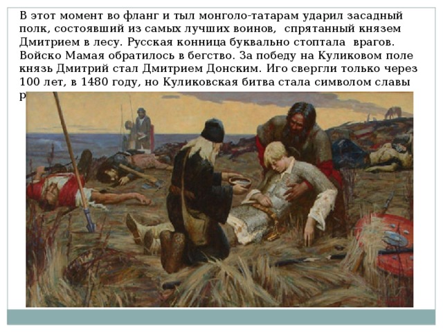 В этот момент во фланг и тыл монголо-татарам ударил засадный полк, состоявший из самых лучших воинов, спрятанный князем Дмитрием в лесу. Русская конница буквально стоптала врагов. Войско Мамая обратилось в бегство. За победу на Куликовом поле князь Дмитрий стал Дмитрием Донским. Иго свергли только через 100 лет, в 1480 году, но Куликовская битва стала символом славы русского оружия. 