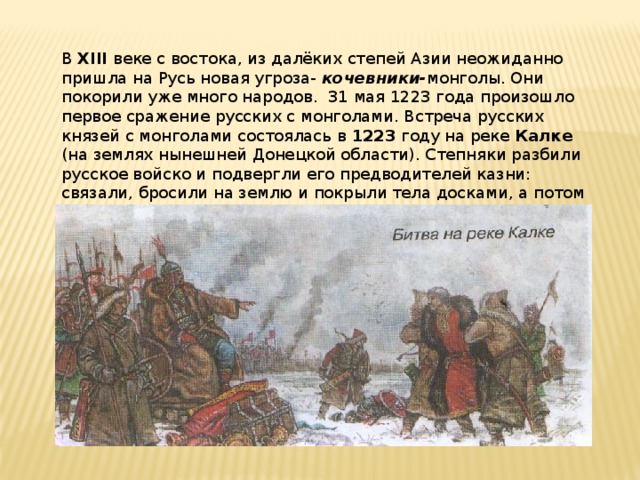 В XIII веке с востока, из далёких степей Азии неожиданно пришла на Русь новая угроза- кочевники- монголы. Они покорили уже много народов. 31 мая 1223 года произошло первое сражение русских с монголами. Встреча русских князей с монголами состоялась в 1223 году на реке Калке (на землях нынешней Донецкой области). Степняки разбили русское войско и подвергли его предводителей казни: связали, бросили на землю и покрыли тела досками, а потом сели на этих досках обедать. Все пленники погибли. 