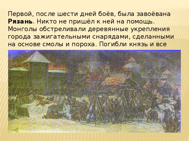Первой, после шести дней боёв, была завоёвана Рязань . Никто не пришёл к ней на помощь. Монголы обстреливали деревянные укрепления города зажигательными снарядами, сделанными на основе смолы и пороха. Погибли князь и все горожане. 