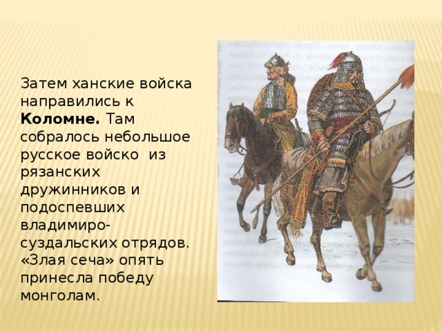 Затем ханские войска направились к Коломне. Там собралось небольшое русское войско из рязанских дружинников и подоспевших владимиро-суздальских отрядов. «Злая сеча» опять принесла победу монголам. 