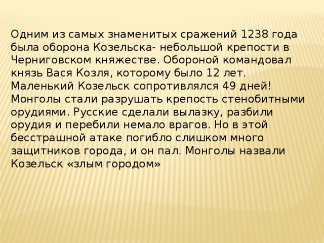 Одним из самых знаменитых сражений 1238 года была оборона Козельска- небольшой крепости в Черниговском княжестве. Обороной командовал князь Вася Козля, которому было 12 лет. Маленький Козельск сопротивлялся 49 дней! Монголы стали разрушать крепость стенобитными орудиями. Русские сделали вылазку, разбили орудия и перебили немало врагов. Но в этой бесстрашной атаке погибло слишком много защитников города, и он пал. Монголы назвали Козельск «злым городом» 