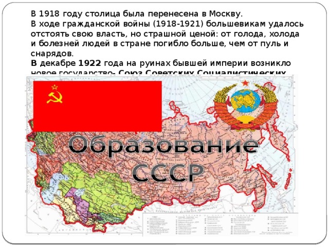 В 1918 году столица была перенесена в Москву. В ходе гражданской войны (1918-1921) большевикам удалось отстоять свою власть, но страшной ценой: от голода, холода и болезней людей в стране погибло больше, чем от пуль и снарядов. В декабре 1922 года на руинах бывшей империи возникло новое государство- Союз Советских Социалистических Республик (СССР) 