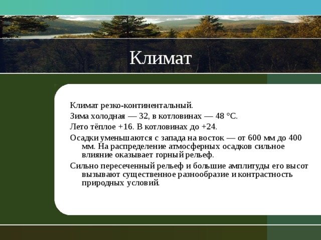 Климат Климат резко-континентальный. Зима холодная — 32, в котловинах — 48 °С. Лето тёплое +16. В котловинах до +24. Осадки уменьшаются с запада на восток — от 600 мм до 400 мм. На распределение атмосферных осадков сильное влияние оказывает горный рельеф.  Сильно пересеченный рельеф и большие амплитуды его высот вызывают существенное разнообразие и контрастность природных условий. 