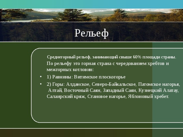 Рельеф  Среднегорный рельеф, занимающий свыше 60% площади страны.  По рельефу это горная страна с чередованием хребтов и межгорных котловин: 1) Равнины: Витимское плоскогорье 2) Горы: Алданское, Северо-Байкальское, Патомское нагорья, Алтай, Восточный Саян, Западный Саян, Кузнецкий Алатау, Салаирский кряж, Становое нагорье, Яблоновый хребет. 