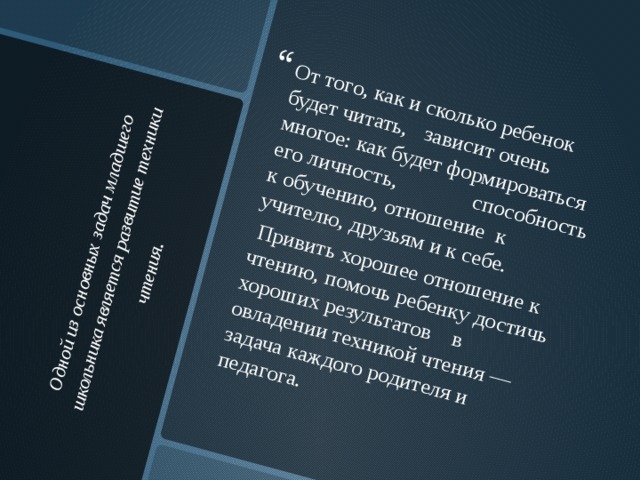 Одной из основных задач младшего школьника является развитие техники чтения .    От того, как и сколько ребенок будет читать, зависит очень многое: как будет формироваться его личность, способность к обучению, отношение к учителю, друзьям и к себе.  Привить хорошее отношение к чтению, помочь ребенку достичь хороших результатов в овладении техникой чтения — задача каждого родителя и педагога. 