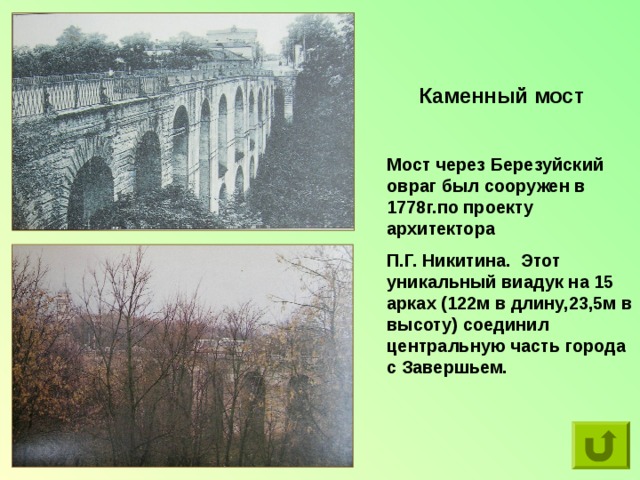 Каменный мост Мост через Березуйский овраг был сооружен в 1778г.по проекту архитектора П.Г. Никитина.  Этот уникальный виадук на 15 арках (122м в длину,23,5м в высоту) соединил центральную часть города с Завершьем. 