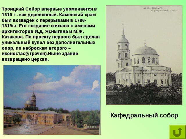 Троицкий Собор впервые упоминается в 1610 г . как деревянный. Каменный храм был возведен с перерывами в 1786-1819г.г. Его создание связано с именами архитекторов И.Д. Ясныгина и М.Ф. Казакова. По проекту первого был сделан уникальный купол без дополнительных опор, по наброскам второго –иконостас(утрачен).Ныне здание возвращено церкви. Кафедральный собор 